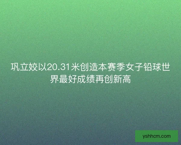 巩立姣以20.31米创造本赛季女子铅球世界最好成绩再创新高 巩立姣以20.31米创造本赛季女子铅球世界最好成绩再创新高