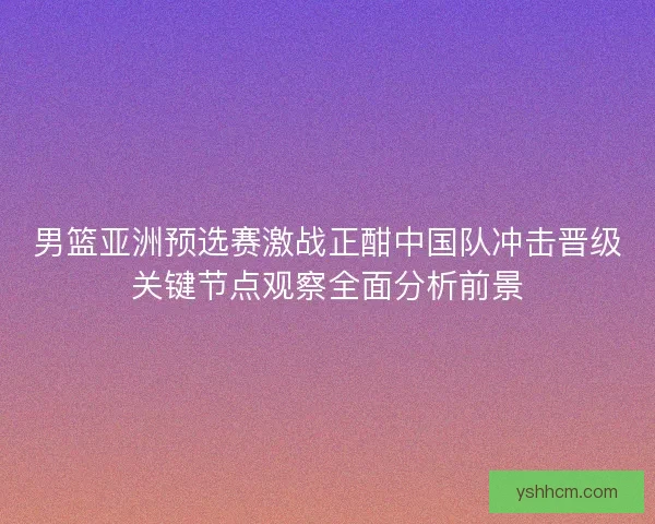 男篮亚洲预选赛激战正酣中国队冲击晋级关键节点观察全面分析前景