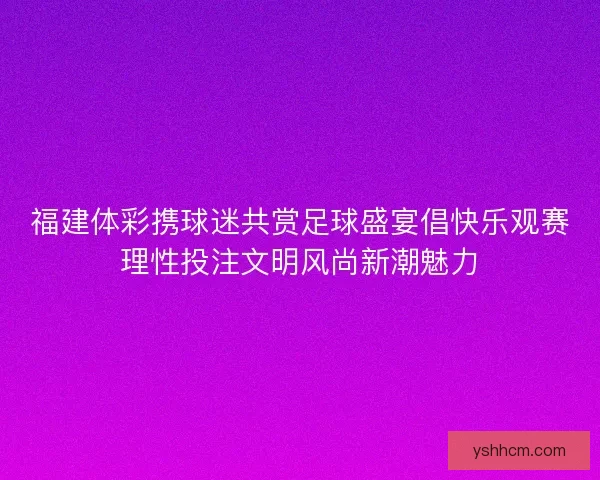 福建体彩携球迷共赏足球盛宴倡快乐观赛理性投注文明风尚新潮魅力