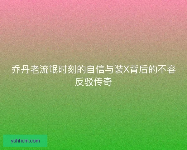 乔丹老流氓时刻的自信与装X背后的不容反驳传奇