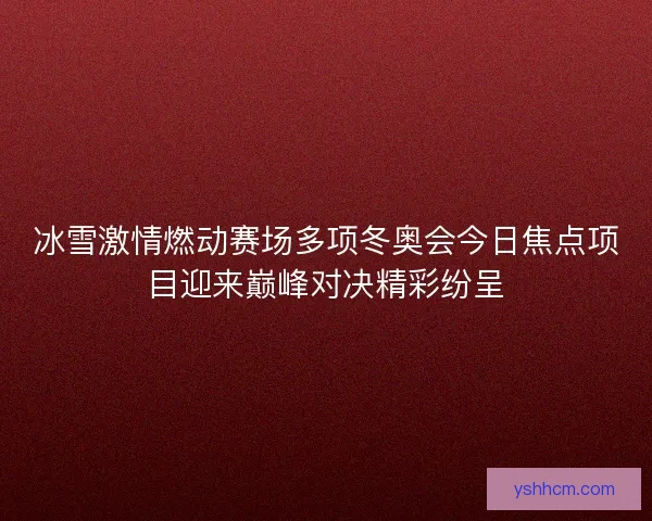 冰雪激情燃动赛场多项冬奥会今日焦点项目迎来巅峰对决精彩纷呈