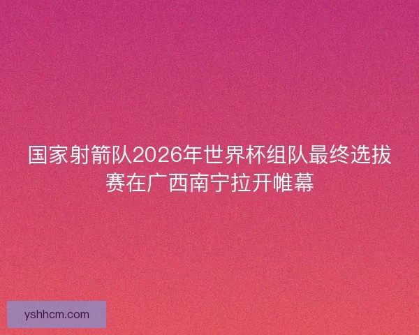 国家射箭队2026年世界杯组队最终选拔赛在广西南宁拉开帷幕