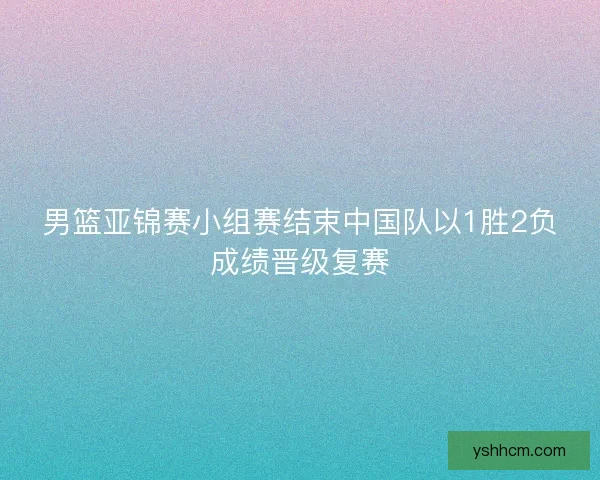 男篮亚锦赛小组赛结束中国队以1胜2负成绩晋级复赛