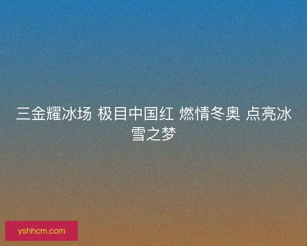 三金耀冰场 极目中国红 燃情冬奥 点亮冰雪之梦 三金耀冰场 极目中国红 燃情冬奥 点亮冰雪之梦