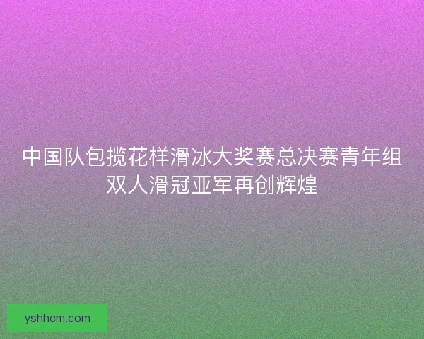 中国队包揽花样滑冰大奖赛总决赛青年组双人滑冠亚军再创辉煌