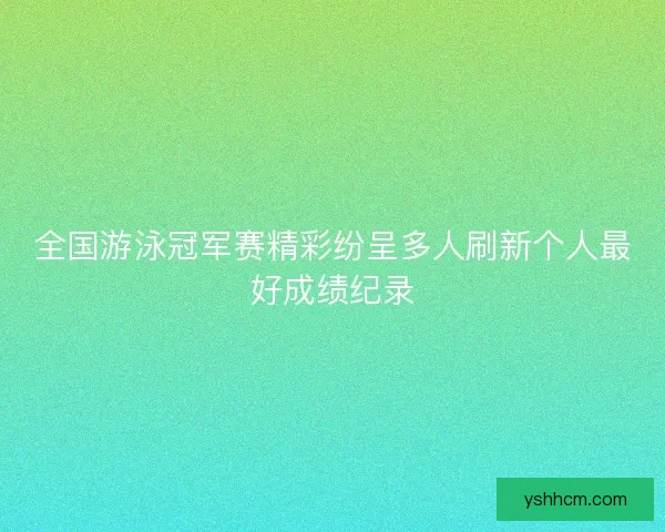 全国游泳冠军赛精彩纷呈多人刷新个人最好成绩纪录 全国游泳冠军赛精彩纷呈多人刷新个人最好成绩纪录