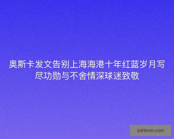 奥斯卡发文告别上海海港十年红蓝岁月写尽功勋与不舍情深球迷致敬 奥斯卡发文告别上海海港十年红蓝岁月写尽功勋与不舍情深球迷致敬