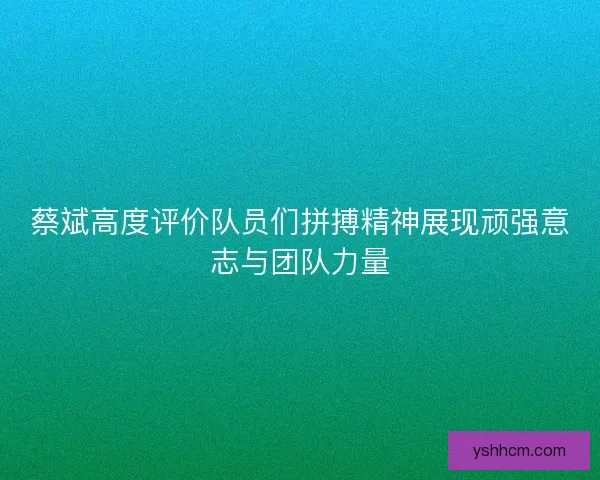 蔡斌高度评价队员们拼搏精神展现顽强意志与团队力量
