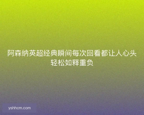 阿森纳英超经典瞬间每次回看都让人心头轻松如释重负