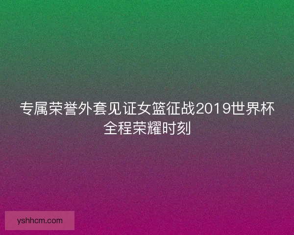 专属荣誉外套见证女篮征战2019世界杯全程荣耀时刻