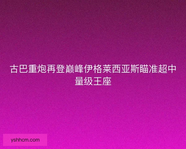 古巴重炮再登巅峰伊格莱西亚斯瞄准超中量级王座