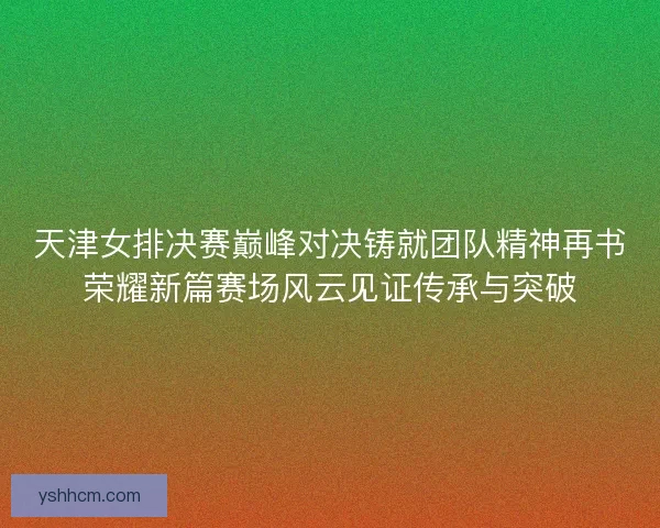 天津女排决赛巅峰对决铸就团队精神再书荣耀新篇赛场风云见证传承与突破