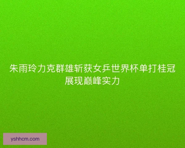 朱雨玲力克群雄斩获女乒世界杯单打桂冠展现巅峰实力