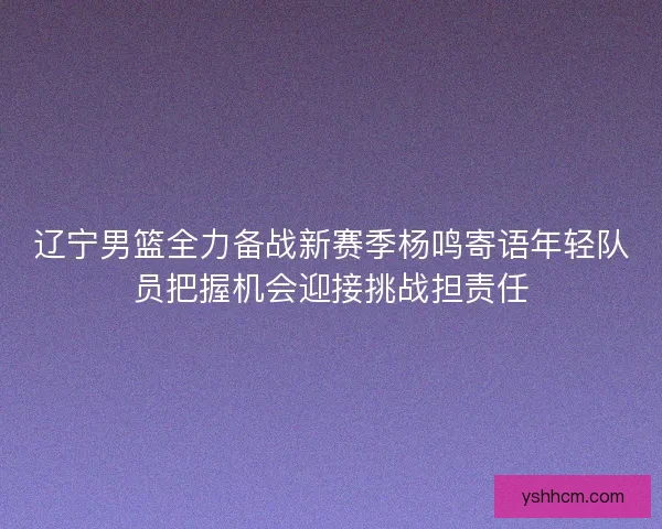 辽宁男篮全力备战新赛季杨鸣寄语年轻队员把握机会迎接挑战担责任