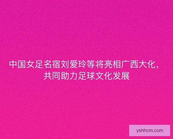中国女足名宿刘爱玲等将亮相广西大化，共同助力足球文化发展
