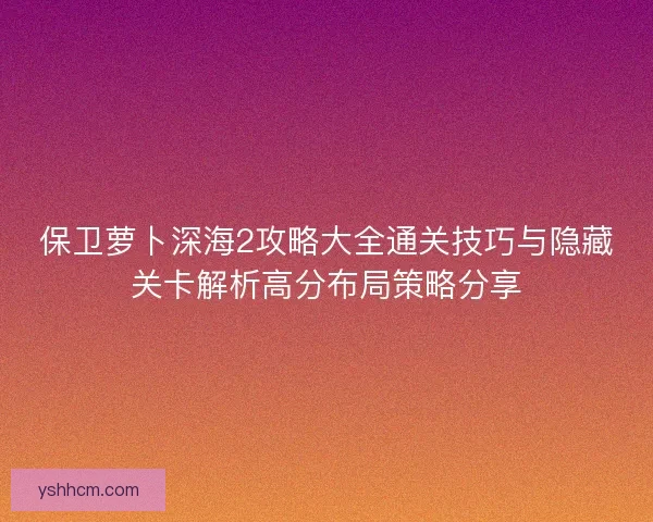保卫萝卜深海2攻略大全通关技巧与隐藏关卡解析高分布局策略分享