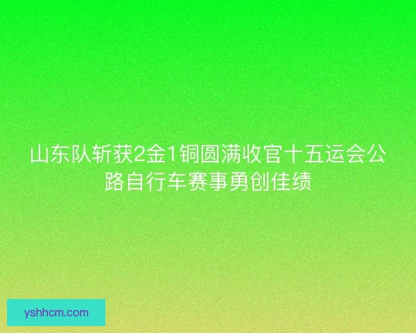 山东队斩获2金1铜圆满收官十五运会公路自行车赛事勇创佳绩 山东队斩获2金1铜圆满收官十五运会公路自行车赛事勇创佳绩