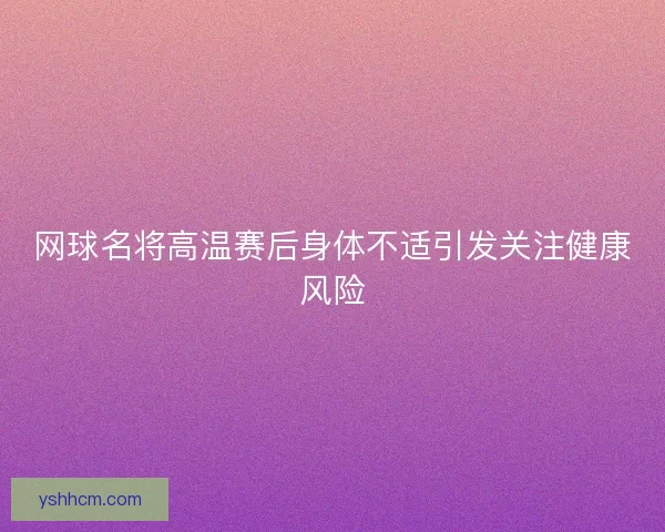 网球名将高温赛后身体不适引发关注健康风险