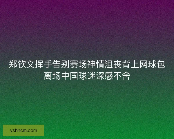 郑钦文挥手告别赛场神情沮丧背上网球包离场中国球迷深感不舍