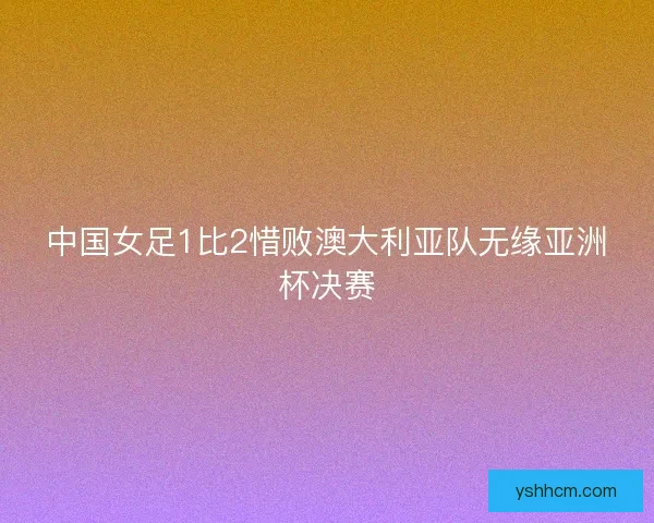 中国女足1比2惜败澳大利亚队无缘亚洲杯决赛