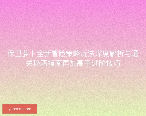 保卫萝卜全新冒险策略玩法深度解析与通关秘籍指南再加高手进阶技巧