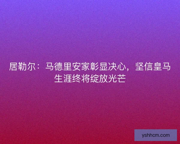 居勒尔：马德里安家彰显决心，坚信皇马生涯终将绽放光芒