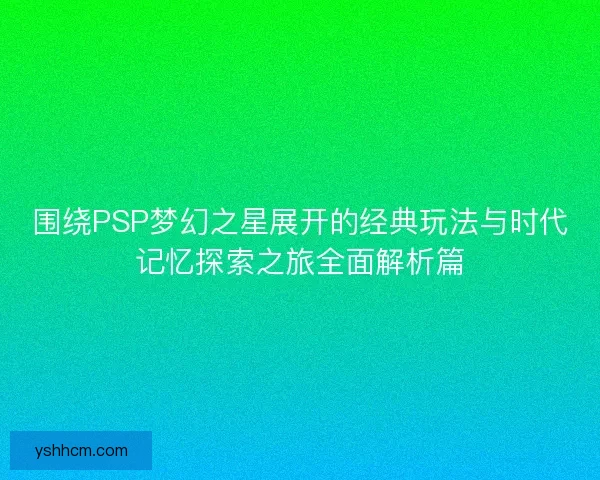 围绕PSP梦幻之星展开的经典玩法与时代记忆探索之旅全面解析篇