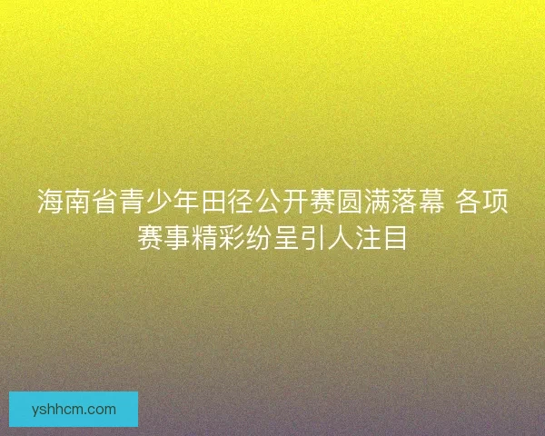 海南省青少年田径公开赛圆满落幕 各项赛事精彩纷呈引人注目