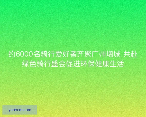 约6000名骑行爱好者齐聚广州增城 共赴绿色骑行盛会促进环保健康生活