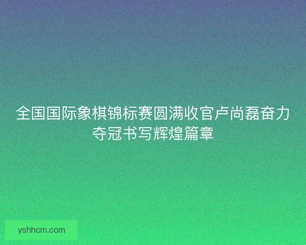 全国国际象棋锦标赛圆满收官卢尚磊奋力夺冠书写辉煌篇章 全国国际象棋锦标赛圆满收官卢尚磊奋力夺冠书写辉煌篇章