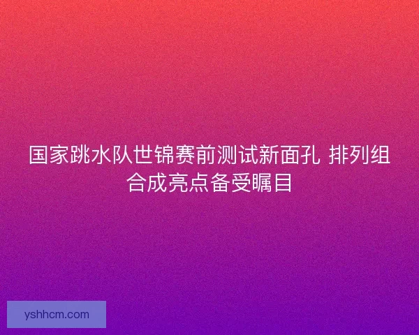 国家跳水队世锦赛前测试新面孔 排列组合成亮点备受瞩目 国家跳水队世锦赛前测试新面孔 排列组合成亮点备受瞩目