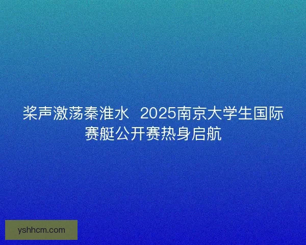 桨声激荡秦淮水 2025南京大学生国际赛艇公开赛热身启航 桨声激荡秦淮水 2025南京大学生国际赛艇公开赛热身启航