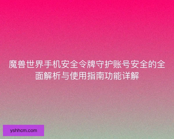 魔兽世界手机安全令牌守护账号安全的全面解析与使用指南功能详解 魔兽世界手机安全令牌守护账号安全的全面解析与使用指南功能详解