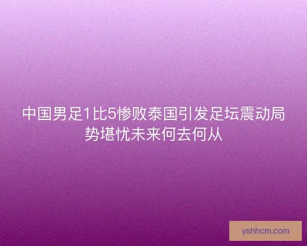 中国男足1比5惨败泰国引发足坛震动局势堪忧未来何去何从 中国男足1比5惨败泰国引发足坛震动局势堪忧未来何去何从