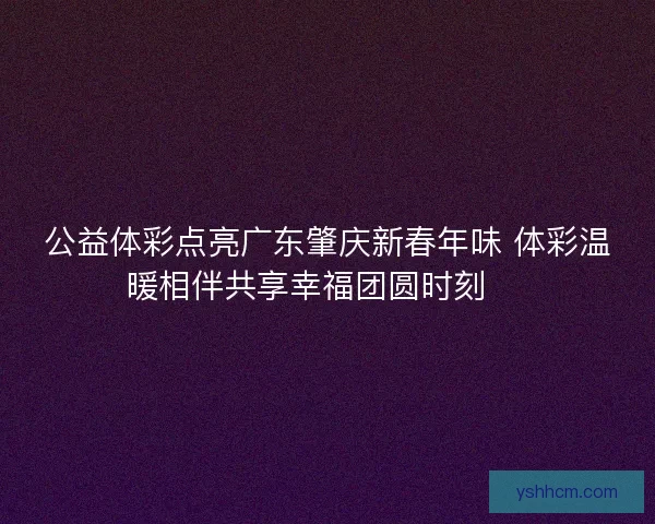 公益体彩点亮广东肇庆新春年味 体彩温暖相伴共享幸福团圆时刻 🎉 公益体彩点亮广东肇庆新春年味 体彩温暖相伴共享幸福团圆时刻 🎉